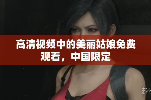 高清视频中的美丽姑娘免费观看，中国限定