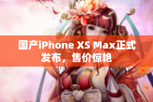 国产iPhone XS Max正式发布，售价惊艳