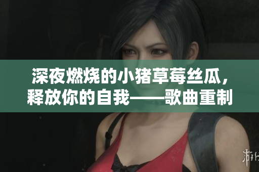 深夜燃烧的小猪草莓丝瓜，释放你的自我——歌曲重制