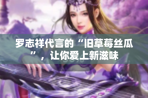 罗志祥代言的“旧草莓丝瓜”，让你爱上新滋味