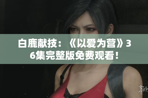 白鹿献技：《以爱为营》36集完整版免费观看！