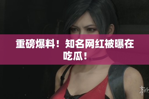 重磅爆料！知名网红被曝在吃瓜！