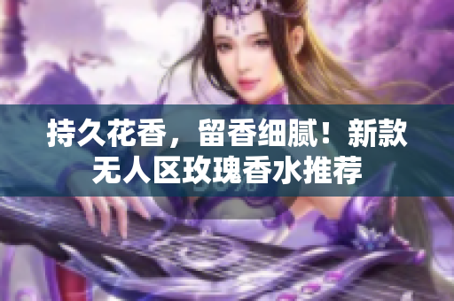 持久花香，留香细腻！新款无人区玫瑰香水推荐