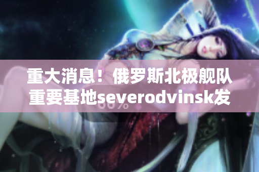 重大消息！俄罗斯北极舰队重要基地severodvinsk发生意外！