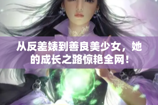 从反差婊到善良美少女，她的成长之路惊艳全网！