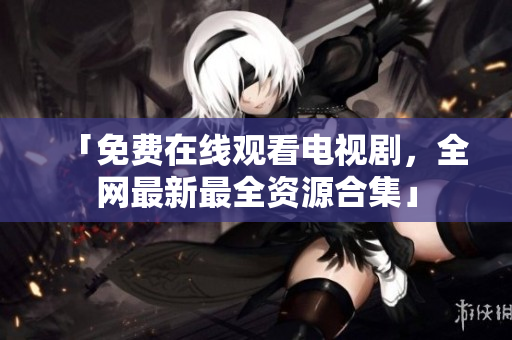 「免费在线观看电视剧，全网最新最全资源合集」