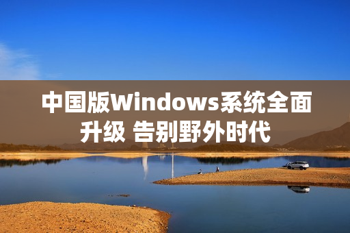 中国版Windows系统全面升级 告别野外时代
