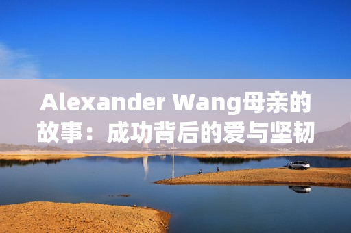 Alexander Wang母亲的故事：成功背后的爱与坚韧