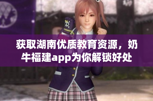 获取湖南优质教育资源，奶牛福建app为你解锁好处