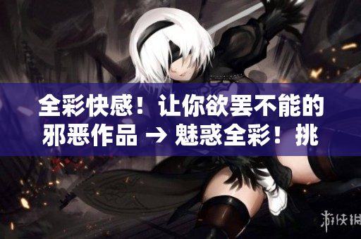 全彩快感！让你欲罢不能的邪恶作品 → 魅惑全彩！挑战你极限的邪恶文章